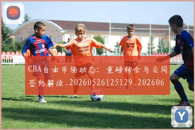 CBA自由市场动态:重磅转会与合同签约解读_20260526125129_20260606165305
