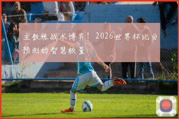 主教练战术博弈！2026世界杯比分预测的智慧较量