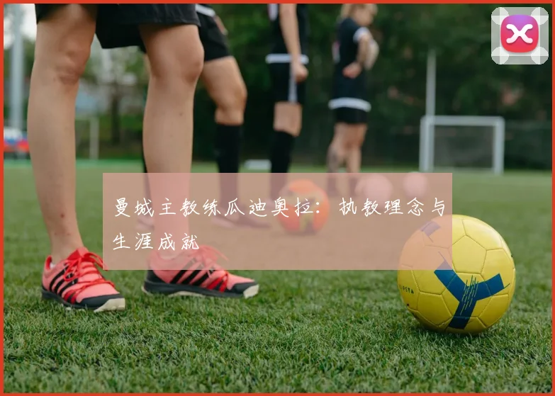 曼城主教练瓜迪奥拉:执教理念与生涯成就