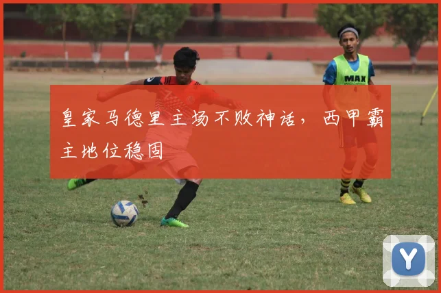 皇家马德里主场不败神话,西甲霸主地位稳固