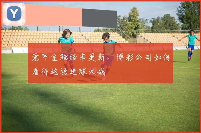 意甲金靴赔率更新,博彩公司如何看待这场进球大战