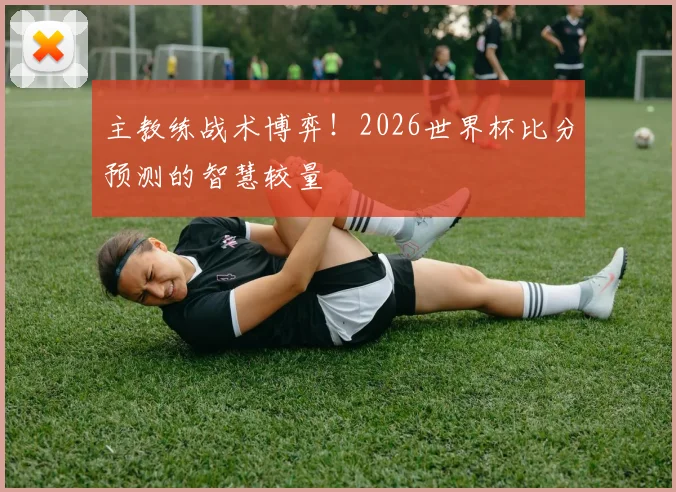 主教练战术博弈！2026世界杯比分预测的智慧较量