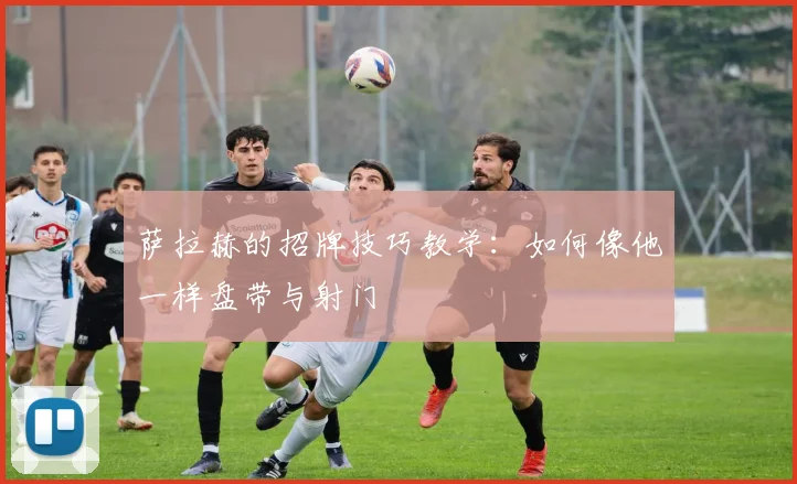 萨拉赫的招牌技巧教学：如何像他一样盘带与射门